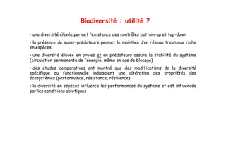 Biodiversité : utilité ?

• une diversité élevée permet l’existence des contrôles bottom-up et top-down
• la présence de super-prédateurs permet le maintien d’un réseau trophique riche
                 super prédateurs                    d un
en espèces
• une diversité élevée en proies et en prédateurs assure la stabilité du système
(circulation permanente de l’énergie, même en cas de blocage)
                           l énergie,
• des études comparatives ont montré que des modifications de la diversité
spécifique ou fonctionnelle induisaient une altération des propriétés des
écosystèmes (performance, résistance, résilience)
• la diversité en espèces influence les performances du système et est influencée
par les conditions abiotiques
 
