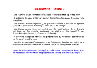 Biodiversité : utilité ?

• une diversité élevée permet l’existence des contrôles bottom-up et top-down
• la présence de super-prédateurs permet le maintien d’un réseau trophique riche
                 super prédateurs                    d un
en espèces
• une diversité élevée en proies et en prédateurs assure la stabilité du système
(circulation permanente de l’énergie, même en cas de blocage)
                           l énergie,
• des études comparatives ont montré que des modifications de la diversité
spécifique ou fonctionnelle induisaient une altération des propriétés des
écosystèmes (performance, résistance, résilience)
• la diversité en espèces influence les performances du système et est influencée
par les conditions abiotiques
• quand l richesse spécifique augmente, l fl t ti
      d la i h        é ifi         t les fluctuations d milieu sont moindres; l
                                                        du ili     t    i d    la
biodiversité agit donc comme une assurance contre les changements du milieu


•quand le milieu environnant (biotope) est très stable, une diversité élevée n’est
pas nécessaire pour maintenir des performances élevées (biocénose). Exemples ?
 
