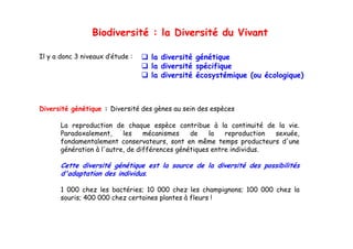Biodiversité : la Diversité du Vivant

Il y a donc 3 niveaux d’étude :    la diversité génétique
                                   la diversité spécifique
                                   la diversité écosystémique (ou écologique)



Diversité génétique : Diversité des gènes au sein des espèces

       La reproduction de chaque espèce contribue à la continuité de la vie vie.
       Paradoxalement,     les    mécanismes    de    la   reproduction sexuée,
       fondamentalement conservateurs, sont en même temps producteurs d'une
       g
       génération à l'autre, de différences génétiques entre individus.
                           ,                g     q

       Cette diversité génétique est la source de la diversité des possibilités
       d'adaptation des individus.

       1 000 chez les bactéries; 10 000 chez les champignons; 100 000 chez la
       souris; 400 000 chez certaines plantes à fleurs !
 