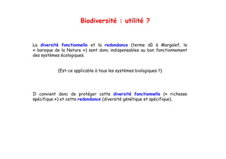 Biodiversité : utilité ?


La diversité f
L di     i é fonctionnelle et l redondance (
                   i    ll    la   d d        (terme dû à M Margalef, l
                                                                  l f le
« baroque de la Nature ») sont donc indispensables au bon fonctionnement
des systèmes écologiques.


           (Est-ce applicable à tous les systèmes biologiques ?)




Il convient donc de protéger cette diversité fonctionnelle (« richesse
spécifique ») et cette redondance (di
  é ifi     )            d d      (diversité génétique et spécifique).
                                         i é é é i          é ifi   )
 
