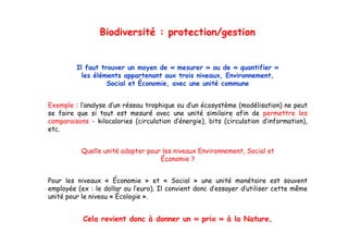 Biodiversité : protection/gestion


         Il faut trouver un moyen de « mesurer » ou de « quantifier »
           les éléments appartenant aux trois niveaux, Environnement,
                   Social et Économie, avec une unité commune


Exemple : l’analyse d’un réseau trophique ou d’un écosystème (modélisation) ne peut
se faire que si tout est mesuré avec une unité similaire afin de permettre les
comparaisons - kilocalories (circulation d’énergie), bits (circulation d’information),
                                         d énergie),                   d information),
etc.


           Quelle unité adopter pour les niveaux Environnement, Social et
                                                 Environnement
                                    Économie ?


Pour l
P     les niveaux « É
           i          Économie » et « S i l » une unité monétaire est souvent
                             i       t    Social          ité     ét i       t      t
employée (ex : le dollar ou l’euro). Il convient donc d’essayer d’utiliser cette même
unité pour le niveau « Écologie ».


           Cela revient donc à donner un « prix » à la Nature.
 
