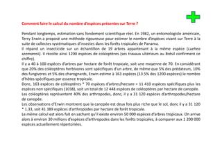 Comment faire le calcul du nombre d’espèces présentes sur Terre ?
                                  d espèces

Pendant longtemps, estimation sans fondement scientifique réel. En 1982, un entomologiste américain,
Terry Erwin a proposé une méthode rigoureuse pour estimer le nombre d’espèces vivant sur Terre à la
suite d collectes systématiques d’i
   it de ll t         té ti      d’insectes d
                                         t dans l f êt t i l d P
                                                 les forêts tropicales de Panama.
Il répand un insecticide sur un échantillon de 19 arbres appartenant à la même espèce (Luehea
seemannii). Il récolte ainsi 1200 espèces de coléoptères (ses travaux ultérieurs au Brésil confirment ce
chiffre).
        )
Il y a 40 à 100 espèces d’arbres par hectare de forêt tropicale, soit une moyenne de 70. En considérant
que 20% des coléoptères herbivores sont spécifiques d’un arbre, de même que 5% des prédateurs, 10%
des fungivores et 5% des charognards, Erwin estime à 163 espèces (13.5% des 1200 espèces) le nombre
d’hôtes é ifi
d’hôt spécifiques par essence t i l
                                 tropicale.
Donc, 163 espèces de coléoptères * 70 espèces d’arbres/hectare = 11 410 espèces spécifiques plus les
espèces non spécifiques (1038), soit un total de 12 448 espèces de coléoptères par hectare de canopée.
Les coléoptères représentent 40% des arthropodes, donc, il y a 31 120 espèces d’arthropodes/hectare
           p       p                           p     ,      ,                p             p     /
de canopée.
Les observations d’Erwin montrent que la canopée est deux fois plus riche que le sol, donc il y a 31 120
* 1.33, soit 41 389 espèces d’arthropodes par hectare de forêt tropicale.
Le ê
L même calcul est alors f it en sachant qu’il existe environ 50 000 espèces d’ b t i
             l l t l fait           h t ’il i t          i               è   d’arbres tropicaux. O arrive
                                                                                                 On i
alors à environ 30 millions d’espèces d’arthropodes dans les forêts tropicales, à comparer aux 1 200 000
espèces actuellement répertoriées.
 
