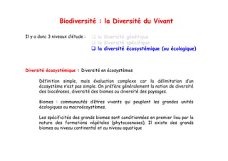 Biodiversité : la Diversité du Vivant

Il y a donc 3 niveaux d’étude :    la diversité génétique
                                   la diversité spécifique
                                   la diversité écosystémique (ou écologique)



Diversité écosystémique : Diversité en écosystèmes

       Définition simple mais évaluation complexe car la délimitation d’un
                  simple,                                                     d un
       écosystème n’est pas simple. On préfère généralement la notion de diversité
       des biocénoses, diversité des biomes ou diversité des paysages.

       Biomes : communautés d’êtres vivants qui peuplent les grandes unités
       écologiques ou macroécoystèmes.

       Les spécificités des grands biomes sont conditionnées en premier lieu par la
       nature des formations végétales (phytocoenoses). Il existe des grands
       biomes au niveau continental et au niveau aquatique
 