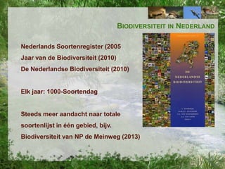 BIODIVERSITEIT IN NEDERLAND
Nederlands Soortenregister (2005

Jaar van de Biodiversiteit (2010)
De Nederlandse Biodiversiteit (2010)

Elk jaar: 1000-Soortendag

Steeds meer aandacht naar totale
soortenlijst in één gebied, bijv.
Biodiversiteit van NP de Meinweg (2013)

 