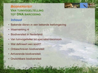 BIODIVERSITEIT
VAN TUINVOGELTELLING
TOT DNA BARCODING
Inhoud
• Bekende dieren in een bekende leefomgeving
• Waarneming.nl
• Biodiversiteit in Nederland
• Van tuinvogelteller tot specialist-taxonoom
• Wat definieert een soort?

• Onbeschreven biodiversiteit
• Arriverende biodiversiteit
• Onzichtbare biodiversiteit

 