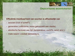 ONZICHTBARE BIODIVERSITEIT

Efficiënte meetbaarheid van soorten is afhankelijk van
- seizoen (rust of actief?).
- generaties (voltinisme; soms gekoppeld aan stadia).
- abiotische factoren van tijd (temperatuur, vocht%, wind, enz.).
- mate waarin voedsel aanwezig is.

 