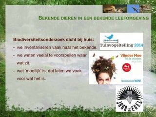 BEKENDE DIEREN IN EEN BEKENDE LEEFOMGEVING

Biodiversiteitsonderzoek dicht bij huis:
- we inventariseren vaak naar het bekende.
- we weten veelal te voorspellen waar
wat zit.
- wat ‘moeilijk’ is, dat laten we vaak

voor wat het is.

 