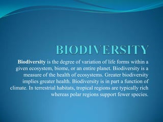 BIODIVERSITY Biodiversity is the degree of variation of life forms within a given ecosystem, biome, or an entire planet. Biodiversity is a measure of the health of ecosystems. Greater biodiversity implies greater health. Biodiversity is in part a function of climate. In terrestrial habitats, tropical regions are typically rich whereas polar regions support fewer species. 