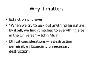 Why it matters
• Extinction is forever
• "When we try to pick out anything [in nature]
  by itself, we find it hitched to everything else
  in the Universe.” – John Muir
• Ethical considerations – is destruction
  permissible? Especially unnecessary
  destruction?
 