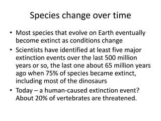 Species change over time
• Most species that evolve on Earth eventually
  become extinct as conditions change
• Scientists have identified at least five major
  extinction events over the last 500 million
  years or so, the last one about 65 million years
  ago when 75% of species became extinct,
  including most of the dinosaurs
• Today – a human-caused extinction event?
  About 20% of vertebrates are threatened.
 