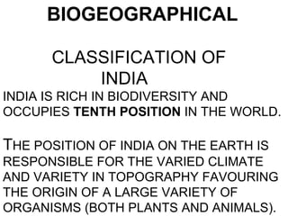 BIOGEOGRAPHICAL

      CLASSIFICATION OF
          INDIA
INDIA IS RICH IN BIODIVERSITY AND
OCCUPIES TENTH POSITION IN THE WORLD.

THE POSITION OF INDIA ON THE EARTH IS
RESPONSIBLE FOR THE VARIED CLIMATE
AND VARIETY IN TOPOGRAPHY FAVOURING
THE ORIGIN OF A LARGE VARIETY OF
ORGANISMS (BOTH PLANTS AND ANIMALS).
 