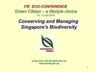 ITE ECO-CONFERENCE
Green Citizen – a lifestyle choice
             Fri, 13 July 2012

 Conserving and Managing
  Singapore's Biodiversity




         wong_tuan_wah @ nparks.gov.sg
               www.nparks.gov.sg
                                         1
 