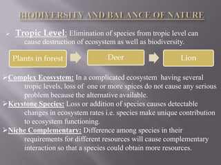    Tropic Level: Elimination of species from tropic level can
        cause destruction of ecosystem as well as biodiversity.

     Plants in forest               Deer                     Lion

Complex Ecosystem: In a complicated ecosystem having several
     tropic levels, loss of one or more spices do not cause any serious
     problem because the alternative available.
Keystone Species: Loss or addition of species causes detectable
     changes in ecosystem rates i.e. species make unique contribution
     to ecosystem functioning.
Niche Complementary: Difference among species in their
     requirements for different resources will cause complementary
     interaction so that a species could obtain more resources.
 