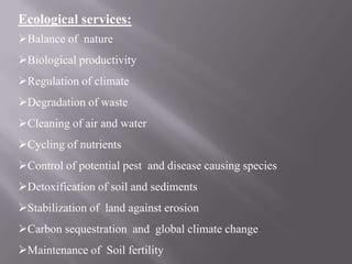 Ecological services:
Balance of nature
Biological productivity
Regulation of climate
Degradation of waste
Cleaning of air and water
Cycling of nutrients
Control of potential pest and disease causing species
Detoxification of soil and sediments
Stabilization of land against erosion
Carbon sequestration and global climate change
Maintenance of Soil fertility
 