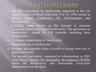     The first convention on biodiversity organized at Rio De
     Janerio, capital of Brazil from June 5 to 16, 1992 named as
     United Nation Conference On Environment and
     Development
    (UNCED), batter known as Rio Summit to maintain
     ecological balance and enrich biodiversity. The agreement on
     biodiversity    signed by 150 countries including three
     programmes-
     To ensure conservation of biodiversity
    Sustainable use of biodiversity
    Rational and equitable share of profit to accrue from use of
     genetic resources.
    The second convention organized at Johannesburg in 2002
     called World Summit On Sustainable Development (WSSD)
     where the Biodiversity and Sustainable Ecosystem
     Management was the issue.
 