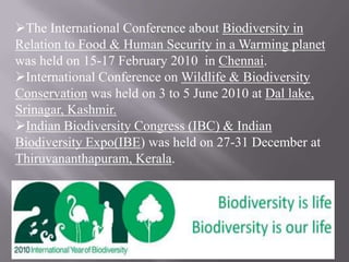 The International Conference about Biodiversity in
Relation to Food & Human Security in a Warming planet
was held on 15-17 February 2010 in Chennai.
International Conference on Wildlife & Biodiversity
Conservation was held on 3 to 5 June 2010 at Dal lake,
Srinagar, Kashmir.
Indian Biodiversity Congress (IBC) & Indian
Biodiversity Expo(IBE) was held on 27-31 December at
Thiruvananthapuram, Kerala.
 