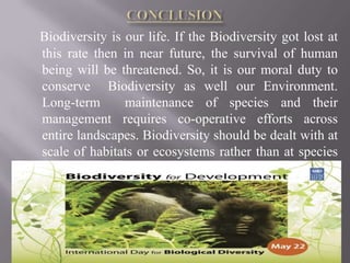 Biodiversity is our life. If the Biodiversity got lost at
this rate then in near future, the survival of human
being will be threatened. So, it is our moral duty to
conserve Biodiversity as well our Environment.
Long-term       maintenance of species and their
management requires co-operative efforts across
entire landscapes. Biodiversity should be dealt with at
scale of habitats or ecosystems rather than at species
level.
 