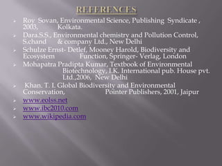    Roy Sovan, Environmental Science, Publishing Syndicate ,
    2003,       Kolkata.
   Dara.S.S., Environmental chemistry and Pollution Control,
    S.chand     & company Ltd., New Delhi
   Schulze Ernst- Detlef, Mooney Harold, Biodiversity and
    Ecosystem          Function, Springer- Verlag, London
   Mohapatra Pradipta Kumar, Textbook of Environmental
                 Biotechnology, I.K. International pub. House pvt.
                 Ltd.,2006, New Delhi
   Khan. T. I. Global Biodiversity and Environmental
    Conservation,              Pointer Publishers, 2001, Jaipur
   www.eolss.net
   www.ibc2010.com
   www.wikipedia.com
 