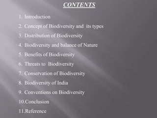 CONTENTS
1. Introduction
2. Concept of Biodiversity and its types
3. Distribution of Biodiversity
4. Biodiversity and balance of Nature
5. Benefits of Biodiversity
6. Threats to Biodiversity
7. Conservation of Biodiversity
8. Biodiversity of India
9. Conventions on Biodiversity
10.Conclusion
11.Reference
 