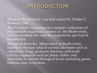 The term Biodiversity was first coined by Walter G.
Rosen in 1986.
The biosphere comprises of a complex collections of
innumerable organisms, known as the Biodiversity,
which constitute the vital life support for survival of
human race.
Biological diversity, abbreviated as biodiversity,
represent the sum total of various life forms such as
unicellular fungi, protozoa, bacteria, and multi
cellular organisms such as plants, fishes, and
mammals at various biological levels including genes,
habitats, and ecosystem .
 