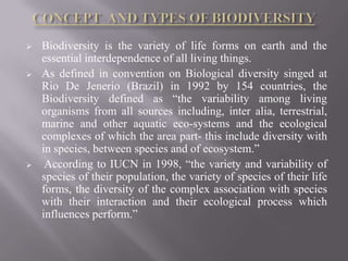    Biodiversity is the variety of life forms on earth and the
    essential interdependence of all living things.
   As defined in convention on Biological diversity singed at
    Rio De Jenerio (Brazil) in 1992 by 154 countries, the
    Biodiversity defined as “the variability among living
    organisms from all sources including, inter alia, terrestrial,
    marine and other aquatic eco-systems and the ecological
    complexes of which the area part- this include diversity with
    in species, between species and of ecosystem.”
    According to IUCN in 1998, “the variety and variability of
    species of their population, the variety of species of their life
    forms, the diversity of the complex association with species
    with their interaction and their ecological process which
    influences perform.”
 