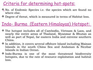 Criteria for determining hot-spots:
 No. of Endemic Species i.e. the species which are found no
  where else.
 Degree of threat, which is measured in terms of Habitat loss.

Indo- Burma (Eastern Himalayas) Hotspot:
 The hotspot includes all of Cambodia, Vietnam & Laos, and
  nearly the entire areas of Thailand, Myanmar & Bhutan as
  well as part of Nepal, far eastern India and extreme southern
  China.
 In addition, it covers several offshore Island including Mainan
  Islands in the south China Sea and Andaman & Nicobar
  Islands in Indian Ocean.
 Indo-Burma is one of the most threatened biodiversity
  hotspots, due to the rate of resource exploitation and habitat
  loss.
 