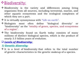 Biodiversity:
 Biodiversity is the variety and differences among living
  organisms from all sources, including terrestrial, marine, and
  other aquatic ecosystems and the ecological complexes of
  which they are a part. 
 It is virtually synonymous with “Life on earth”.
 Biologists most often define "biological diversity" or
  "biodiversity" as the "totality of genes, species, and ecosystems
  of a region".
 The biodiversity found on Earth today consists of many
  millions of distinct biological species, which is the product of
  nearly 3.5 billion years of evolution.
 Levels of Biodiversity:
1) Genetic diversity:
 It is a level of biodiversity that refers to the total number
   of genetic characteristics in the genetic makeup of a species.
 