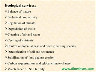 Ecological services:
Balance of nature
Biological productivity
Regulation of climate
Degradation of waste
Cleaning of air and water
Cycling of nutrients
Control of potential pest and disease causing species
Detoxification of soil and sediments
Stabilization of land against erosion
Carbon sequestration and global climate change
Maintenance of Soil fertility

www.dineshvns.com

 