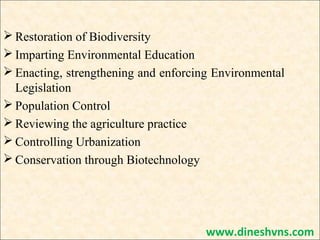 Restoration of Biodiversity
 Imparting Environmental Education
 Enacting, strengthening and enforcing Environmental
Legislation
 Population Control
 Reviewing the agriculture practice
 Controlling Urbanization
 Conservation through Biotechnology

www.dineshvns.com

 