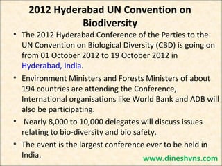 2012 Hyderabad UN Convention on
Biodiversity

• The 2012 Hyderabad Conference of the Parties to the
UN Convention on Biological Diversity (CBD) is going on
from 01 October 2012 to 19 October 2012 in
Hyderabad, India.
• Environment Ministers and Forests Ministers of about
194 countries are attending the Conference,
International organisations like World Bank and ADB will
also be participating.
• Nearly 8,000 to 10,000 delegates will discuss issues
relating to bio-diversity and bio safety.
• The event is the largest conference ever to be held in
India.
www.dineshvns.com

 