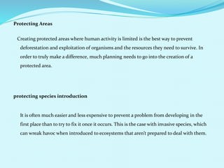 Protecting Areas
Creating protected areas where human activity is limited is the best way to prevent
deforestation and exploitation of organisms and the resources they need to survive. In
order to truly make a difference, much planning needs to go into the creation of a
protected area.
protecting species introduction
It is often much easier and less expensive to prevent a problem from developing in the
first place than to try to fix it once it occurs. This is the case with invasive species, which
can wreak havoc when introduced to ecosystems that aren’t prepared to deal with them.
 