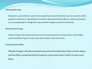 InformingEducating
Education is a powerful tool, and the more people know about biodiversity loss, the more they will be
prepared to help slow it. Spreading the word about detrimental human effects on plants and animals
can encourage people to change their ways and effect changes to preserve biodiversity.
Slowing Climate Change
Climate change is the documented cause of several extinctions that we know about, and has likely
caused hundreds of species to go extinct about which we may never know.
Promoting Sustainability
Climate change is the documented cause of several extinctions that we know about,
and has likely caused hundreds of species to go extinct about which we may never
know.
 