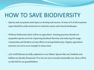 HOW TO SAVE BIODIVERSITY
Species and ecosystems need space to develop and recover. At least 10% of all ecosystem
types should be under protection to maintain nature and natural landscapes.
Without biodiversity there will be no agriculture. Farming practices should not
jeopardize species survival: improving farmland diversity and reducing the usage
of pesticides and fertilizer are key efforts to saving biodiversity. Organic agriculture
practices can serve as an example in many areas.
75% of all fisheries are fully exploited or over-fished. Species like cod, haddock and
halibut are already threatened. If we do not move towards sustainable use, there will be
no fish left for our grandchildren.
 