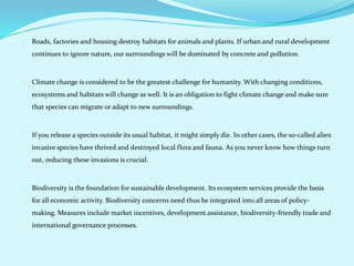 Roads, factories and housing destroy habitats for animals and plants. If urban and rural development
continues to ignore nature, our surroundings will be dominated by concrete and pollution.
Climate change is considered to be the greatest challenge for humanity. With changing conditions,
ecosystems and habitats will change as well. It is an obligation to fight climate change and make sure
that species can migrate or adapt to new surroundings.
If you release a species outside its usual habitat, it might simply die. In other cases, the so-called alien
invasive species have thrived and destroyed local flora and fauna. As you never know how things turn
out, reducing these invasions is crucial.
Biodiversity is the foundation for sustainable development. Its ecosystem services provide the basis
for all economic activity. Biodiversity concerns need thus be integrated into all areas of policy-
making. Measures include market incentives, development assistance, biodiversity-friendly trade and
international governance processes.
 