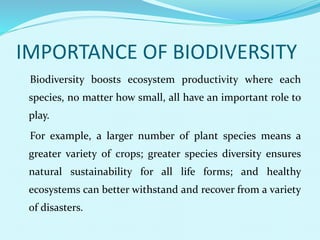 IMPORTANCE OF BIODIVERSITY
Biodiversity boosts ecosystem productivity where each
species, no matter how small, all have an important role to
play.
For example, a larger number of plant species means a
greater variety of crops; greater species diversity ensures
natural sustainability for all life forms; and healthy
ecosystems can better withstand and recover from a variety
of disasters.
 