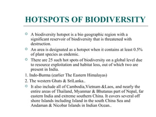 HOTSPOTS OF BIODIVERSITY 
 A biodiversity hotspot is a bio geographic region with a 
significant reservoir of biodiversity that is threatened with 
destruction. 
 An area is designated as a hotspot when it contains at least 0.5% 
of plant species as endemic. 
 There are 25 such hot spots of biodiversity on a global level due 
to resource exploitation and habitat loss, out of which two are 
present in India. 
1. Indo-Burma (earlier The Eastern Himalayas) 
2. The western Ghats & SriLanka.. 
 It also include all of Cambodia,Vietnam &Laos, and nearly the 
entire areas of Thailand, Myanmar & Bhutanas part of Nepal, far 
eastern India and extreme southern China. It covers several off 
shore Islands including Island in the south China Sea and 
Andaman & Nicobar Islands in Indian Ocean.. 
 