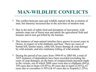 MAN-WILDLIFE CONFLICTS 
 The conflict between man and wildlife started with the evolution of 
man, but intensity increased due to the activities of modern man. 
 Due to the lack of stable food and disruption of movement, wild 
animals came out of forest area and attack the agricultural field and 
humans and in turn got killed by the humans. 
 The instances of man-animal interface have grown in recent years in 
Orissa, in respect of wild elephants and bear. There are cases of 
human kill, human injury, cattle kill, house damage & crop damage 
by wild animals; and also retaliatory killing of wild animals. 
 During the period of ten years from 1994-95 to 2003-04, a total of 
3425 instances of depredation have been recorded (excluding the 
cases of crop damage), on the basis of compassionate payment made 
to the victims, out of which 2888 cases were due to elephants (84%), 
358 cases due to bears (10.45%), 69 cases due to tigers (2.01%), 67 
cases due to crocodiles (1.95%) & 43 cases due to leopard (1.25%). 
 