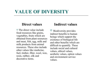 VALUE OF DIVERSITY 
Direct values Indirect values 
 The direct value include 
food resources like grains, 
vegetables, fruits which are 
obtained from plant resources 
and meat, fish, egg, milk and 
milk products from animal 
resources. These also include 
other values like medicine, 
fuel, timber, fiber, wool, wax, 
resin, rubber, silk and 
decorative items. 
 Biodiversity provides 
indirect benefits to human 
beings which support the 
existence of biological life 
and other benefits which are 
difficult to quantify. These 
include social and cultural 
values, ethical values, 
aesthetic values, option values 
and environment service 
values. 
 