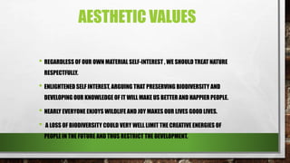 AESTHETIC VALUES
• REGARDLESS OF OUR OWN MATERIAL SELF-INTEREST , WE SHOULD TREAT NATURE
RESPECTFULLY.
• ENLIGHTENED SELF INTEREST, ARGUING THAT PRESERVING BIODIVERSITY AND
DEVELOPING OUR KNOWLEDGE OF IT WILL MAKE US BETTER AND HAPPIER PEOPLE.
• NEARLY EVERYONE ENJOYS WILDLIFE AND JOY MAKES OUR LIVES GOOD LIVES.
• A LOSS OF BIODIVERSITY COULD VERY WELL LIMIT THE CREATIVE ENERGIES OF
PEOPLE IN THE FUTURE AND THUS RESTRICT THE DEVELOPMENT.
 