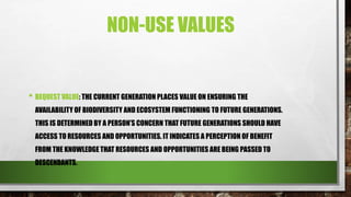 NON-USE VALUES
• BEQUEST VALUE: THE CURRENT GENERATION PLACES VALUE ON ENSURING THE
AVAILABILITY OF BIODIVERSITY AND ECOSYSTEM FUNCTIONING TO FUTURE GENERATIONS.
THIS IS DETERMINED BY A PERSON’S CONCERN THAT FUTURE GENERATIONS SHOULD HAVE
ACCESS TO RESOURCES AND OPPORTUNITIES. IT INDICATES A PERCEPTION OF BENEFIT
FROM THE KNOWLEDGE THAT RESOURCES AND OPPORTUNITIES ARE BEING PASSED TO
DESCENDANTS.
 