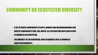 COMMUNITY OR ECOSYSTEM DIVERSITY
• A SET OF BIOTIC COMPONENTS (PLANTS, ANIMALS AND MICROORGANISMS) AND
ABIOTIC COMPONENTS (SOIL, AIR, WATER, ETC) INTERACTING WITH EACH OTHER
IS KNOWN AS AN ECOSYSTEM.
• THE DIVERSITY AT AN ECOLOGICAL LEVEL OR HABITAT LEVEL IS KNOWN AS
ECOSYSTEM DIVERSITY.
 