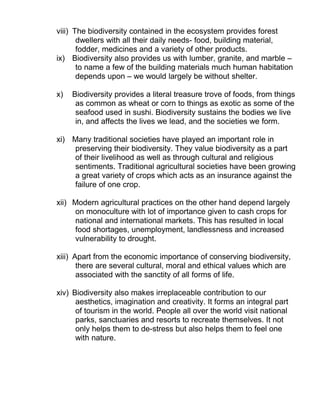 viii) The biodiversity contained in the ecosystem provides forest
dwellers with all their daily needs- food, building material,
fodder, medicines and a variety of other products.
ix) Biodiversity also provides us with lumber, granite, and marble –
to name a few of the building materials much human habitation
depends upon – we would largely be without shelter.
x) Biodiversity provides a literal treasure trove of foods, from things
as common as wheat or corn to things as exotic as some of the
seafood used in sushi. Biodiversity sustains the bodies we live
in, and affects the lives we lead, and the societies we form.
xi) Many traditional societies have played an important role in
preserving their biodiversity. They value biodiversity as a part
of their livelihood as well as through cultural and religious
sentiments. Traditional agricultural societies have been growing
a great variety of crops which acts as an insurance against the
failure of one crop.
xii) Modern agricultural practices on the other hand depend largely
on monoculture with lot of importance given to cash crops for
national and international markets. This has resulted in local
food shortages, unemployment, landlessness and increased
vulnerability to drought.
xiii) Apart from the economic importance of conserving biodiversity,
there are several cultural, moral and ethical values which are
associated with the sanctity of all forms of life.
xiv) Biodiversity also makes irreplaceable contribution to our
aesthetics, imagination and creativity. It forms an integral part
of tourism in the world. People all over the world visit national
parks, sanctuaries and resorts to recreate themselves. It not
only helps them to de-stress but also helps them to feel one
with nature.
 
