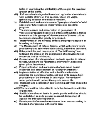 helps in improving the soil fertility of the region for luxuriant
growth of the plants.
viii) Reforestation in degraded forest and agricultural wastelands
with suitable strains of tree species, which are viable,
genetically superior and disease resistant.
ix) Establishment and maintenance of 'germplasm banks' of wild
species for future genetic improvement and breeding
program.
x) The maintenance and preservation of germplasm of
vegetative propagated species is often a difficult task. Hence
to conserve this ‘gene pool’ development of tissues culture
techniques should be greatly emphasized.
xi) Improvement of the heredity of trees and proper adoption of
breeding techniques.
xii) The Management of natural forests, which will ensure future
productivity and environmental stability, should be practiced.
xiii) If the principles and procedures of "Social Forestry" are
followed, the stress on the exploitation of renewable forest
resources can be minimized.
xiv) Conservation of endangered and endemic species in natural
forests, which are the “guardians of diversity”, should be
given prime importance.
xv) Proper utilization and management of non-wood based
resources and establishment of “Energy Plantations".
xvi) Implementation of effective and scientific methods to
minimize the pollution of water, soil and air to ensure high
productivity of the biomass in this region. Prevention of
water pollution will protect the aquatic animal life.
xvii) Improper land degradation due to mining activities should be
stopped.
xviii)Efforts should be intensified to curb the destructive activities
of poachers.
xix) Stabilization of water levels in pools, ponds and lakes should
be undertaken so as to prevent seasonal destruction of
aquatic life through evaporation.
xx) Development of renewable resources in an area according to
the need of organisms in the same area.
 