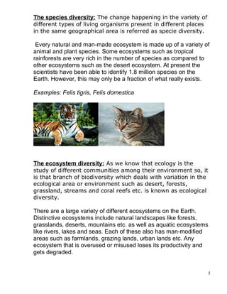 The species diversity: The change happening in the variety of
different types of living organisms present in different places
in the same geographical area is referred as specie diversity.
Every natural and man-made ecosystem is made up of a variety of
animal and plant species. Some ecosystems such as tropical
rainforests are very rich in the number of species as compared to
other ecosystems such as the desert ecosystem. At present the
scientists have been able to identify 1.8 million species on the
Earth. However, this may only be a fraction of what really exists.
Examples: Felis tigris, Felis domestica
The ecosystem diversity: As we know that ecology is the
study of different communities among their environment so, it
is that branch of biodiversity which deals with variation in the
ecological area or environment such as desert, forests,
grassland, streams and coral reefs etc. is known as ecological
diversity.
There are a large variety of different ecosystems on the Earth.
Distinctive ecosystems include natural landscapes like forests,
grasslands, deserts, mountains etc. as well as aquatic ecosystems
like rivers, lakes and seas. Each of these also has man-modified
areas such as farmlands, grazing lands, urban lands etc. Any
ecosystem that is overused or misused loses its productivity and
gets degraded.
5
 