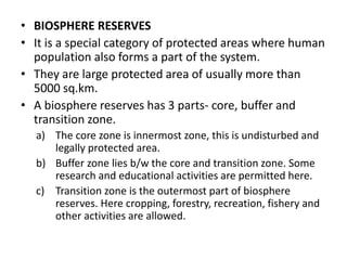 • BIOSPHERE RESERVES
• It is a special category of protected areas where human
population also forms a part of the system.
• They are large protected area of usually more than
5000 sq.km.
• A biosphere reserves has 3 parts- core, buffer and
transition zone.
a) The core zone is innermost zone, this is undisturbed and
legally protected area.
b) Buffer zone lies b/w the core and transition zone. Some
research and educational activities are permitted here.
c) Transition zone is the outermost part of biosphere
reserves. Here cropping, forestry, recreation, fishery and
other activities are allowed.
 