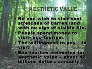 aesthetic valueaesthetic value
• No one wish to visit vastNo one wish to visit vast
stretches of barren landstretches of barren land
with no sign of visible life.with no sign of visible life.
• People spend money toPeople spend money to
visit- eco-tourism.visit- eco-tourism.
• The willingness to pay – toThe willingness to pay – to
visitvisit
• Eco-tourism estimated forEco-tourism estimated for
aesthetic value – about 12aesthetic value – about 12
billions dollars annuallybillions dollars annually ..
 