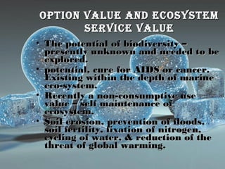 oPtion value anD ecosystemoPtion value anD ecosystem
service valueservice value
• The potential of biodiversity –The potential of biodiversity –
presently unknown and needed to bepresently unknown and needed to be
explored.explored.
• potential, cure for AIDS or cancer.potential, cure for AIDS or cancer.
Existing within the depth of marineExisting within the depth of marine
eco-system.eco-system.
• Recently a non-consumptive useRecently a non-consumptive use
value – self maintenance ofvalue – self maintenance of
ecosystem.ecosystem.
• Soil erosion, prevention of floods,Soil erosion, prevention of floods,
soil fertility, fixation of nitrogen,soil fertility, fixation of nitrogen,
cycling of water, & reduction of thecycling of water, & reduction of the
threat of global warming.threat of global warming.
 