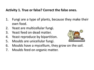 1. Fungi are a type of plants, because they make their
own food.
2. Yeast are multicellular fungi.
3. Yeast feed on dead matter.
4. Yeast reproduce by bipartition.
5. Moulds are unicellular fungi.
6. Moulds have a mycellium, they grow on the soil.
7. Moulds feed on organic matter.
Activity 1. True or false? Correct the false ones.
 