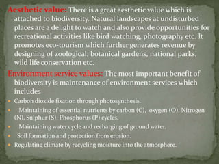 Aesthetic value: There is a great aesthetic value which is
attached to biodiversity. Natural landscapes at undisturbed
places are a delight to watch and also provide opportunities for
recreational activities like bird watching, photography etc. It
promotes eco-tourism which further generates revenue by
designing of zoological, botanical gardens, national parks,
wild life conservation etc.
Environment service values: The most important benefit of
biodiversity is maintenance of environment services which
includes
 Carbon dioxide fixation through photosynthesis.
 Maintaining of essential nutrients by carbon (C), oxygen (O), Nitrogen
(N), Sulphur (S), Phosphorus (P) cycles.
 Maintaining water cycle and recharging of ground water.
 Soil formation and protection from erosion.
 Regulating climate by recycling moisture into the atmosphere.
 