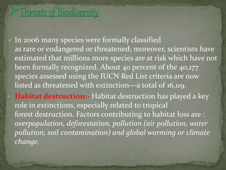  In 2006 many species were formally classified
as rare or endangered or threatened; moreover, scientists have
estimated that millions more species are at risk which have not
been formally recognized. About 40 percent of the 40,177
species assessed using the IUCN Red List criteria are now
listed as threatened with extinction—a total of 16,119.
• Habitat destruction:- Habitat destruction has played a key
role in extinctions, especially related to tropical
forest destruction. Factors contributing to habitat loss are :
overpopulation, deforestation, pollution (air pollution, water
pollution, soil contamination) and global warming or climate
change.
 